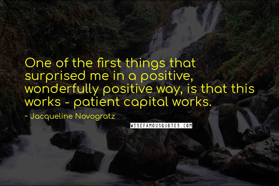 Jacqueline Novogratz Quotes: One of the first things that surprised me in a positive, wonderfully positive way, is that this works - patient capital works.