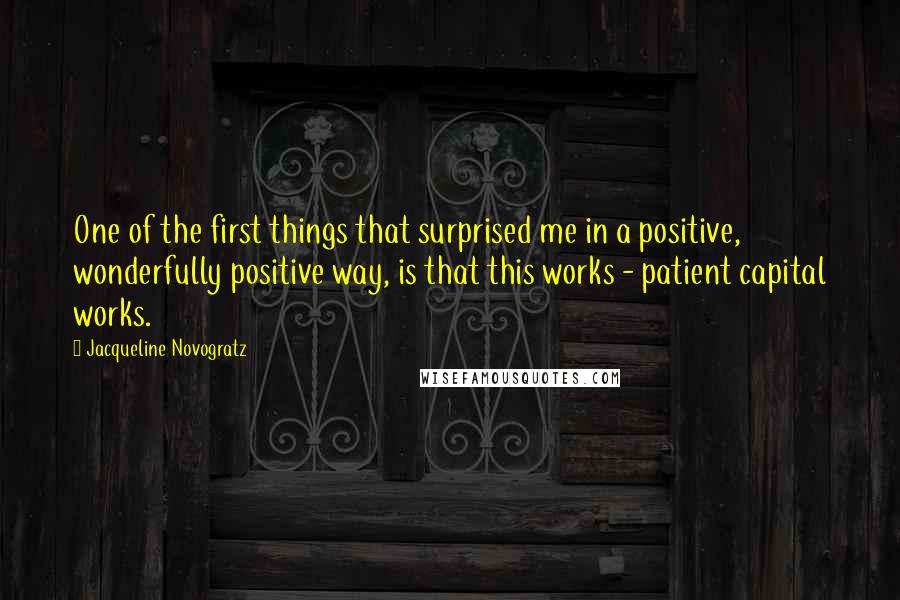 Jacqueline Novogratz Quotes: One of the first things that surprised me in a positive, wonderfully positive way, is that this works - patient capital works.
