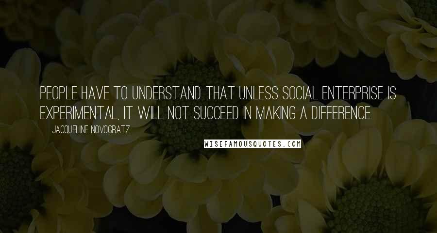 Jacqueline Novogratz Quotes: People have to understand that unless social enterprise is experimental, it will not succeed in making a difference.