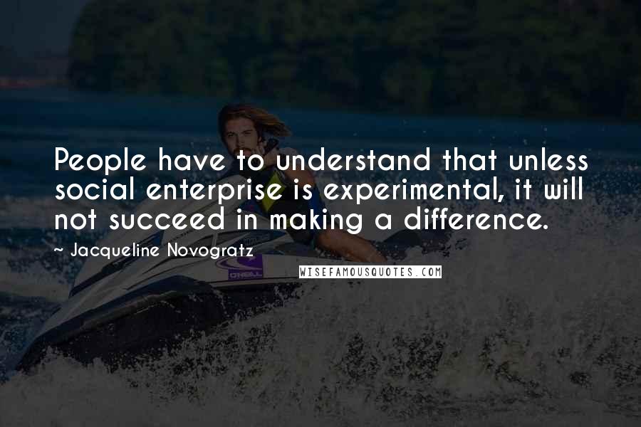 Jacqueline Novogratz Quotes: People have to understand that unless social enterprise is experimental, it will not succeed in making a difference.