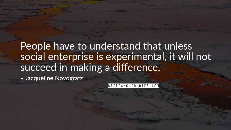 Jacqueline Novogratz Quotes: People have to understand that unless social enterprise is experimental, it will not succeed in making a difference.