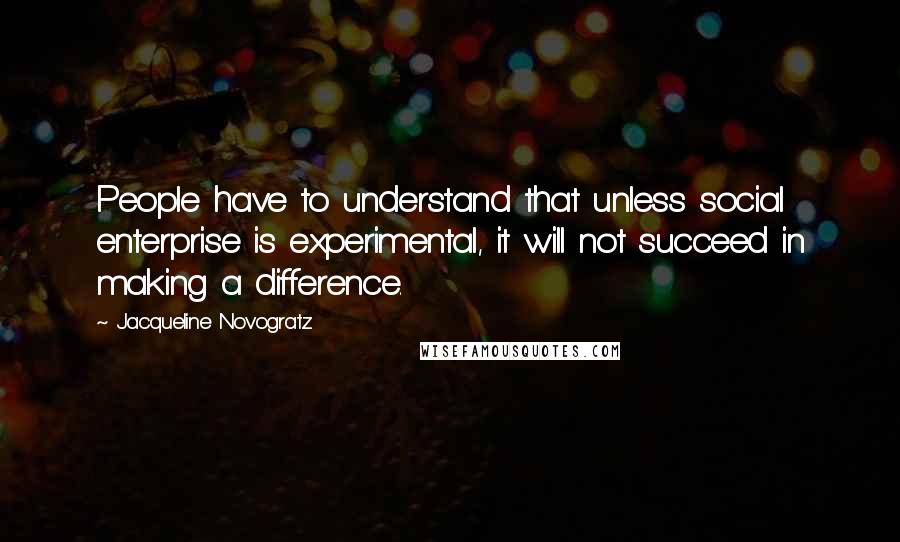 Jacqueline Novogratz Quotes: People have to understand that unless social enterprise is experimental, it will not succeed in making a difference.