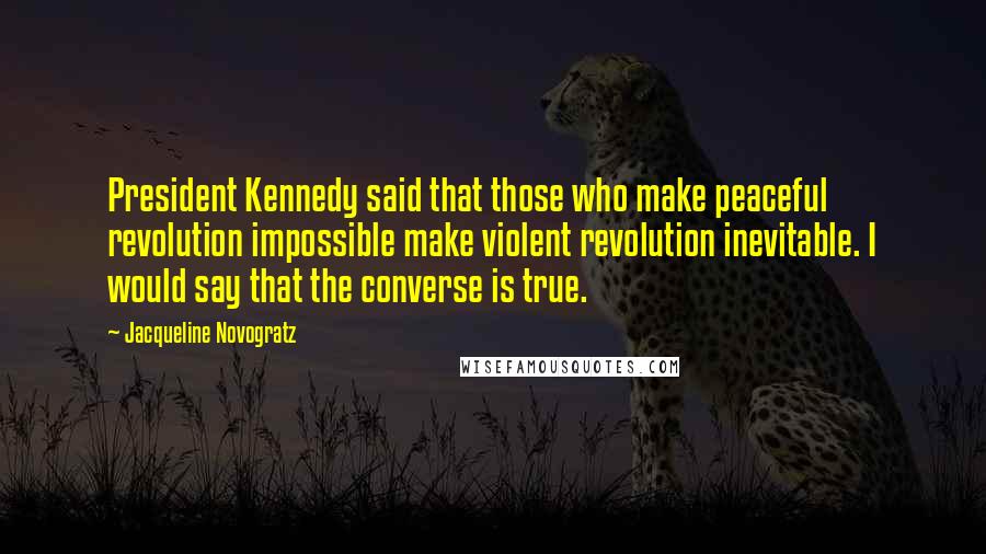 Jacqueline Novogratz Quotes: President Kennedy said that those who make peaceful revolution impossible make violent revolution inevitable. I would say that the converse is true.