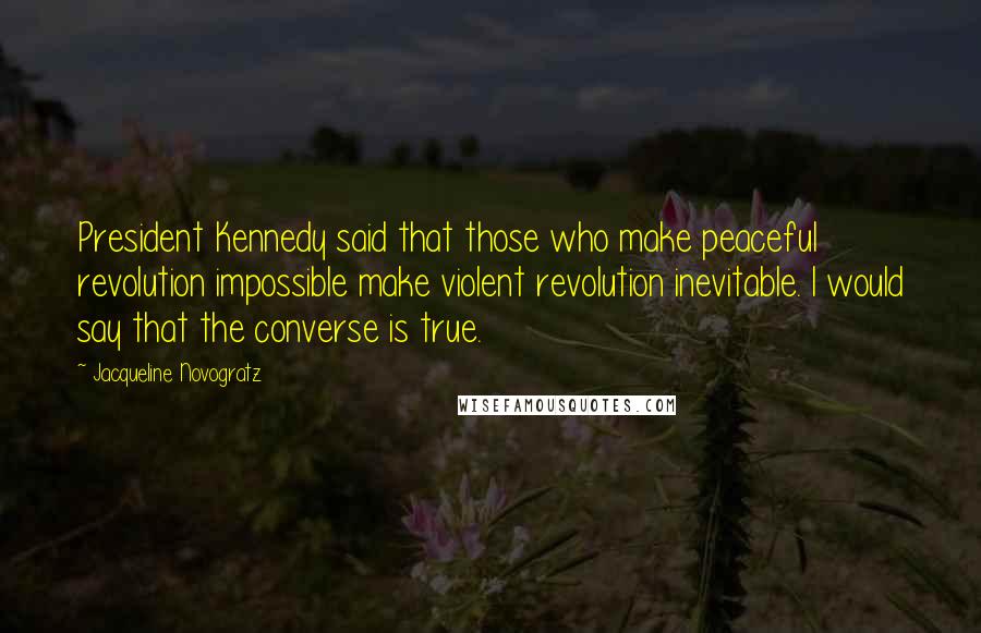 Jacqueline Novogratz Quotes: President Kennedy said that those who make peaceful revolution impossible make violent revolution inevitable. I would say that the converse is true.