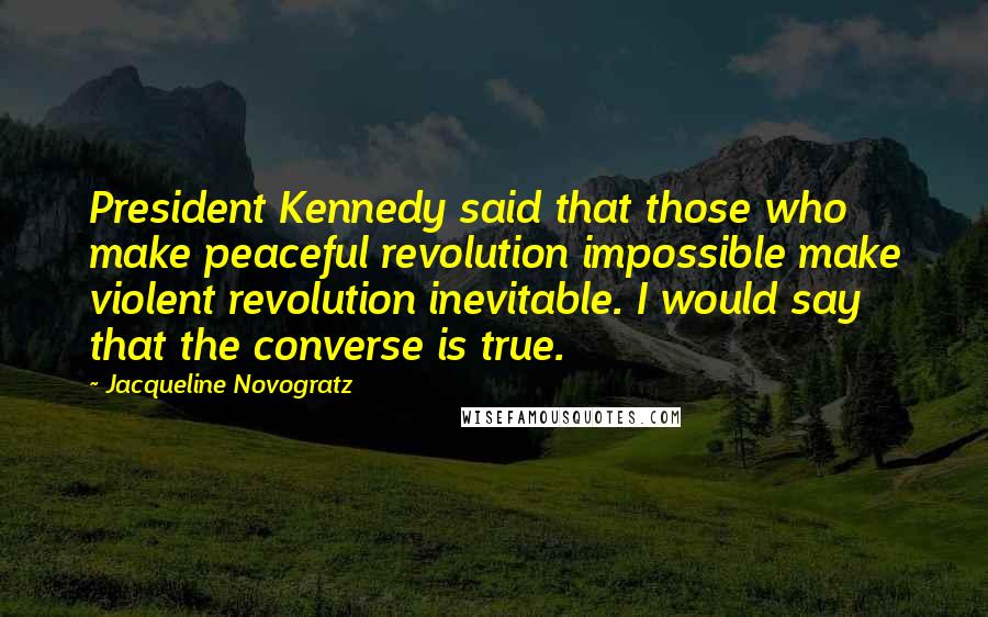 Jacqueline Novogratz Quotes: President Kennedy said that those who make peaceful revolution impossible make violent revolution inevitable. I would say that the converse is true.