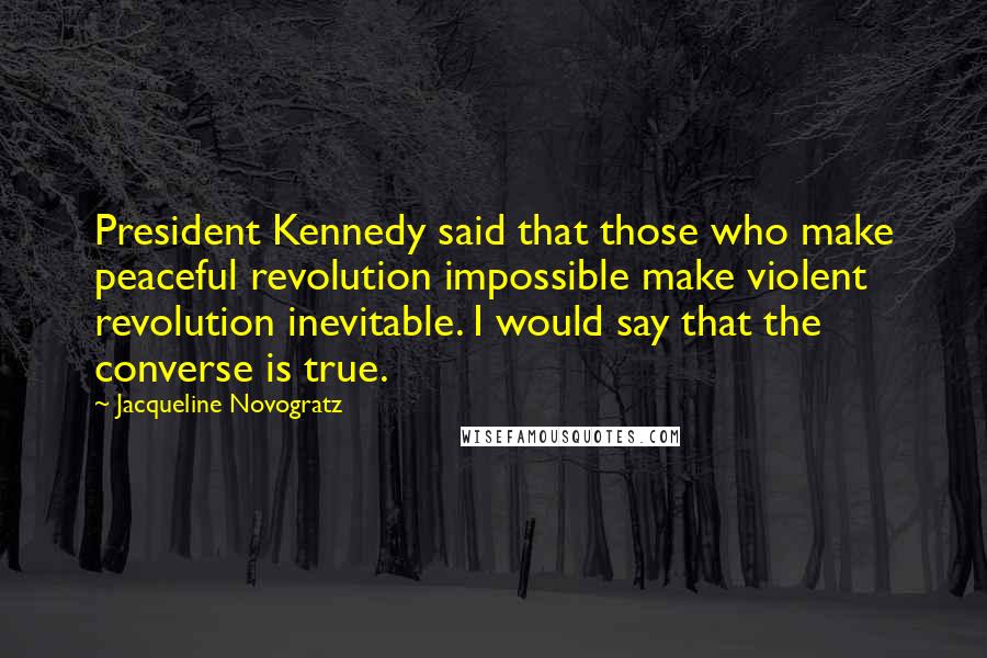 Jacqueline Novogratz Quotes: President Kennedy said that those who make peaceful revolution impossible make violent revolution inevitable. I would say that the converse is true.