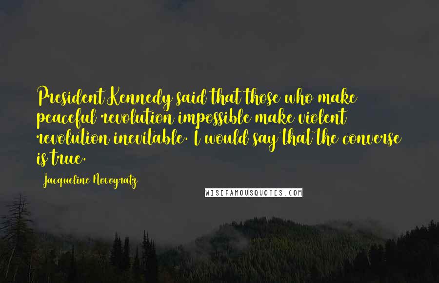 Jacqueline Novogratz Quotes: President Kennedy said that those who make peaceful revolution impossible make violent revolution inevitable. I would say that the converse is true.