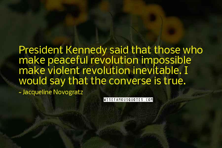 Jacqueline Novogratz Quotes: President Kennedy said that those who make peaceful revolution impossible make violent revolution inevitable. I would say that the converse is true.