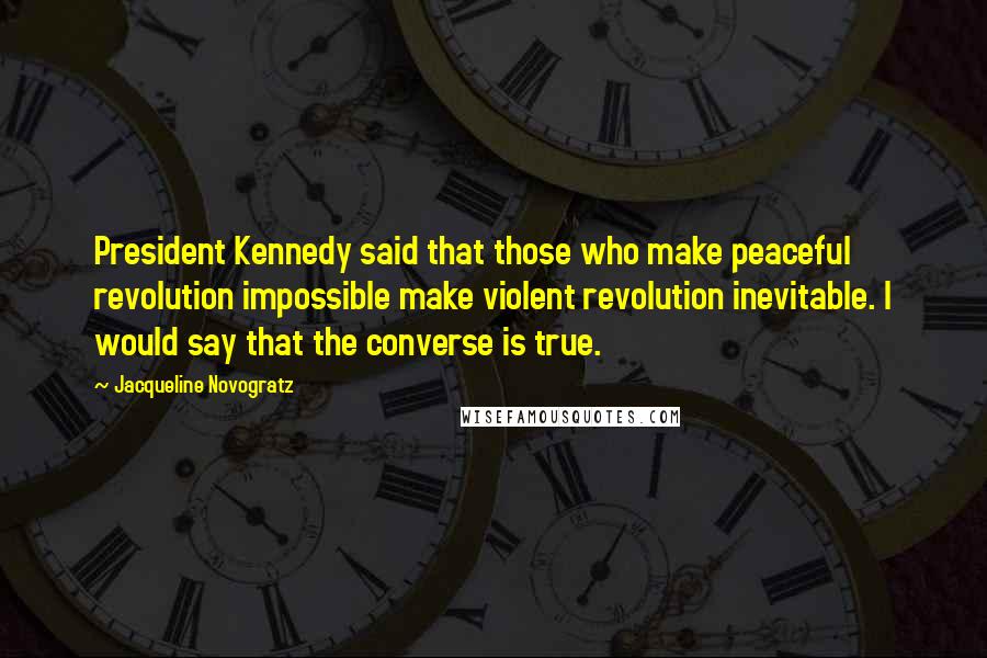 Jacqueline Novogratz Quotes: President Kennedy said that those who make peaceful revolution impossible make violent revolution inevitable. I would say that the converse is true.