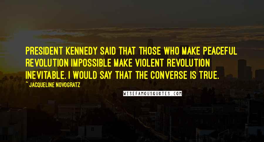 Jacqueline Novogratz Quotes: President Kennedy said that those who make peaceful revolution impossible make violent revolution inevitable. I would say that the converse is true.