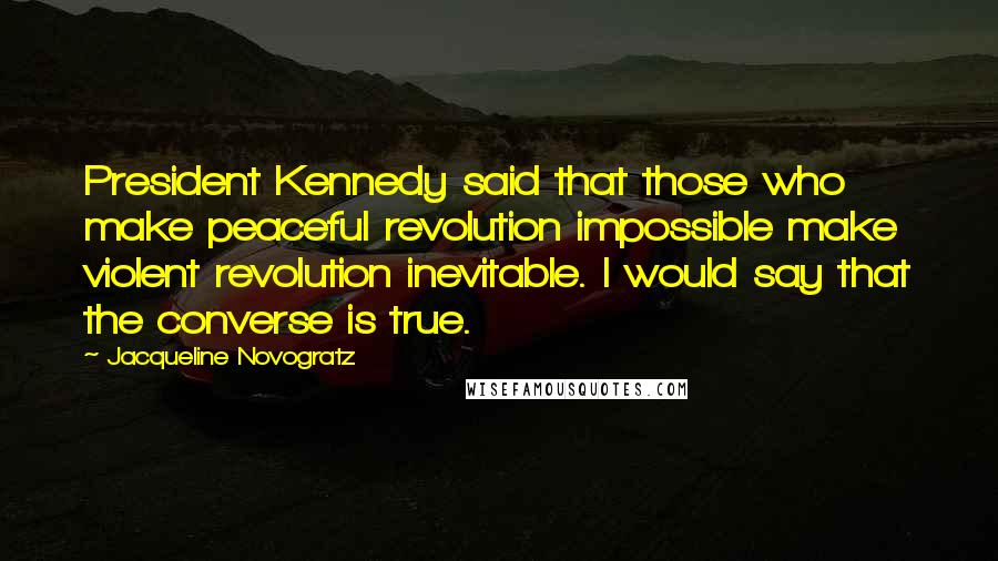 Jacqueline Novogratz Quotes: President Kennedy said that those who make peaceful revolution impossible make violent revolution inevitable. I would say that the converse is true.