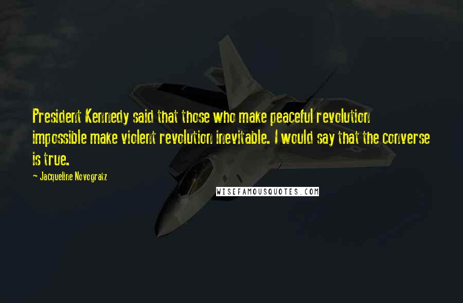 Jacqueline Novogratz Quotes: President Kennedy said that those who make peaceful revolution impossible make violent revolution inevitable. I would say that the converse is true.