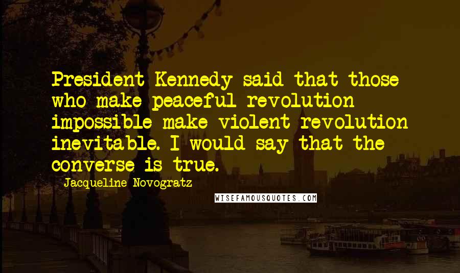 Jacqueline Novogratz Quotes: President Kennedy said that those who make peaceful revolution impossible make violent revolution inevitable. I would say that the converse is true.