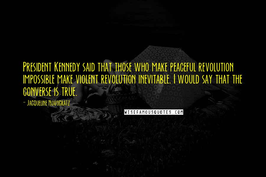 Jacqueline Novogratz Quotes: President Kennedy said that those who make peaceful revolution impossible make violent revolution inevitable. I would say that the converse is true.