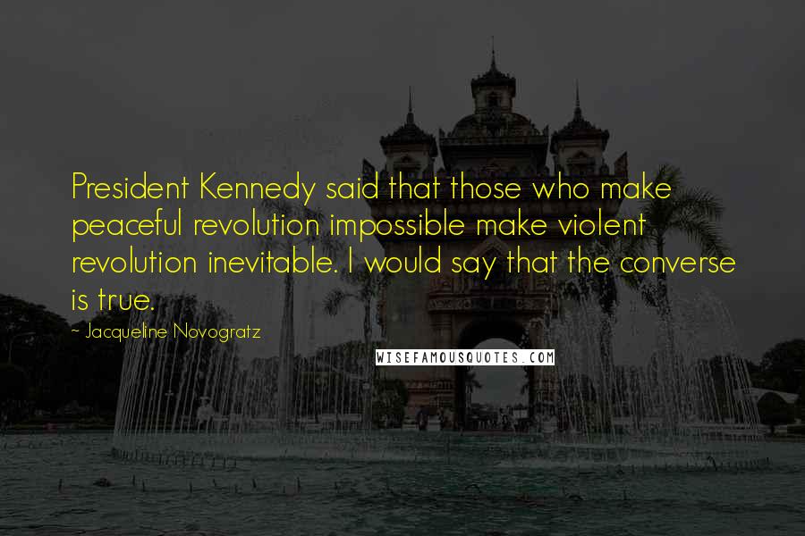 Jacqueline Novogratz Quotes: President Kennedy said that those who make peaceful revolution impossible make violent revolution inevitable. I would say that the converse is true.