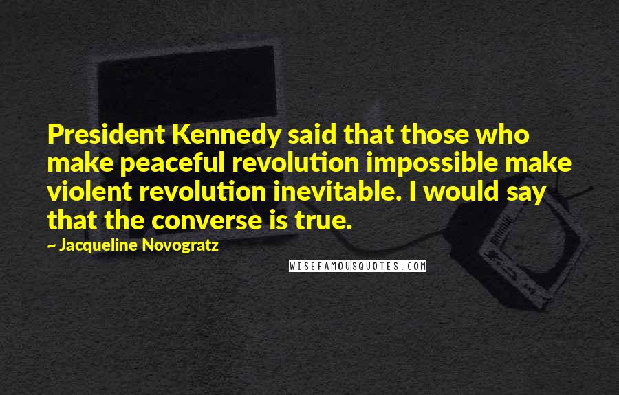 Jacqueline Novogratz Quotes: President Kennedy said that those who make peaceful revolution impossible make violent revolution inevitable. I would say that the converse is true.