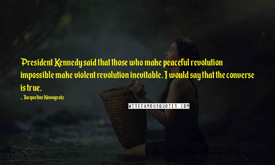 Jacqueline Novogratz Quotes: President Kennedy said that those who make peaceful revolution impossible make violent revolution inevitable. I would say that the converse is true.