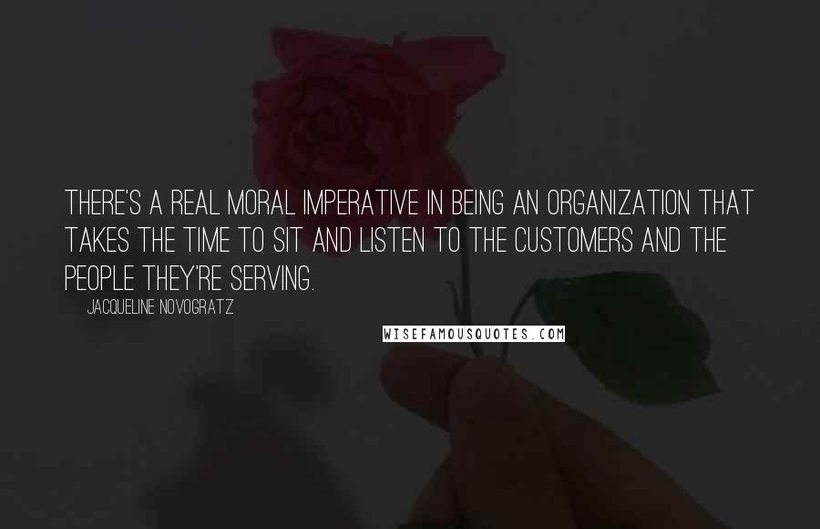 Jacqueline Novogratz Quotes: There's a real moral imperative in being an organization that takes the time to sit and listen to the customers and the people they're serving.