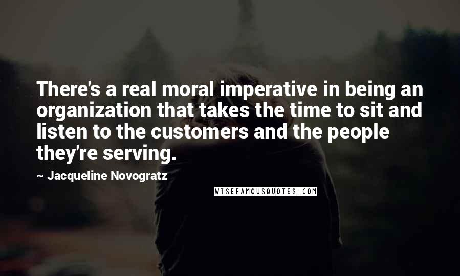 Jacqueline Novogratz Quotes: There's a real moral imperative in being an organization that takes the time to sit and listen to the customers and the people they're serving.