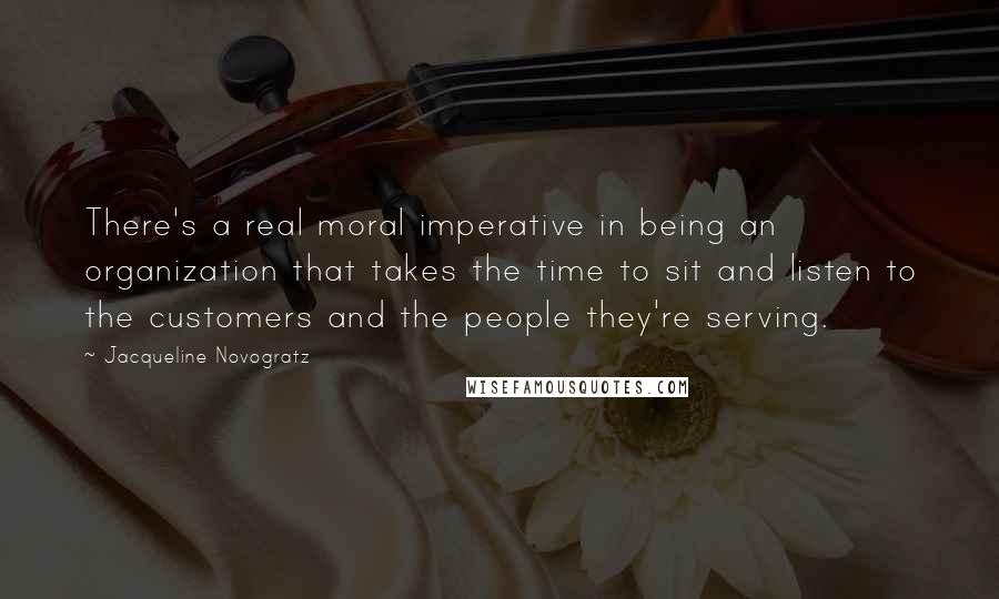 Jacqueline Novogratz Quotes: There's a real moral imperative in being an organization that takes the time to sit and listen to the customers and the people they're serving.