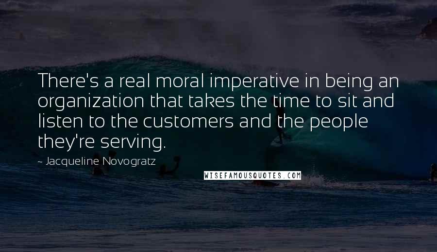 Jacqueline Novogratz Quotes: There's a real moral imperative in being an organization that takes the time to sit and listen to the customers and the people they're serving.
