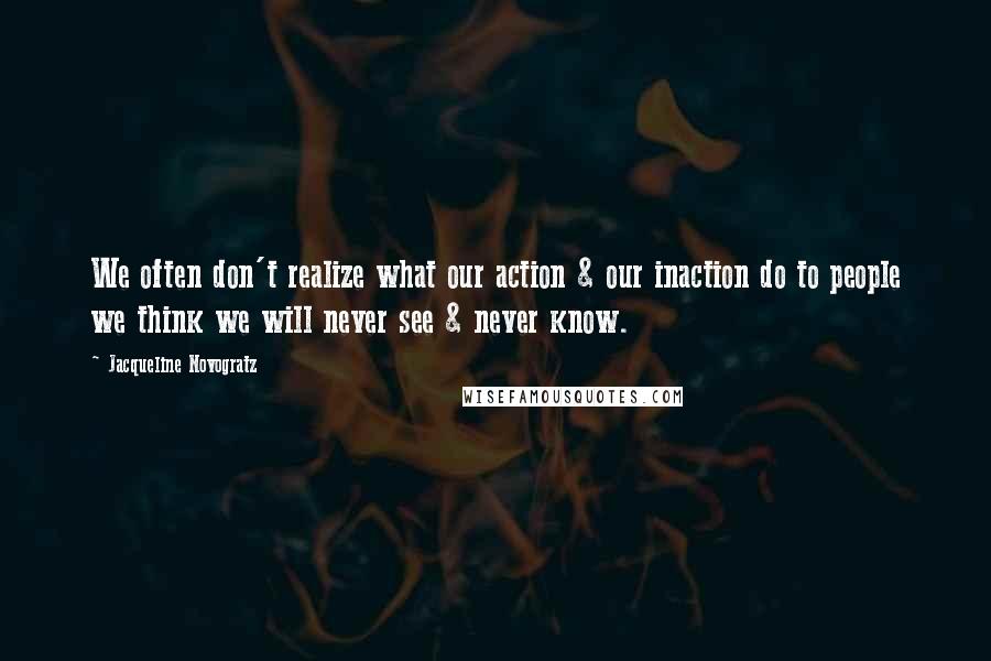 Jacqueline Novogratz Quotes: We often don't realize what our action & our inaction do to people we think we will never see & never know.