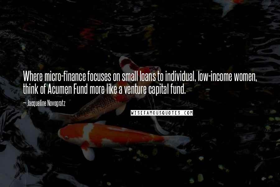 Jacqueline Novogratz Quotes: Where micro-finance focuses on small loans to individual, low-income women, think of Acumen Fund more like a venture capital fund.