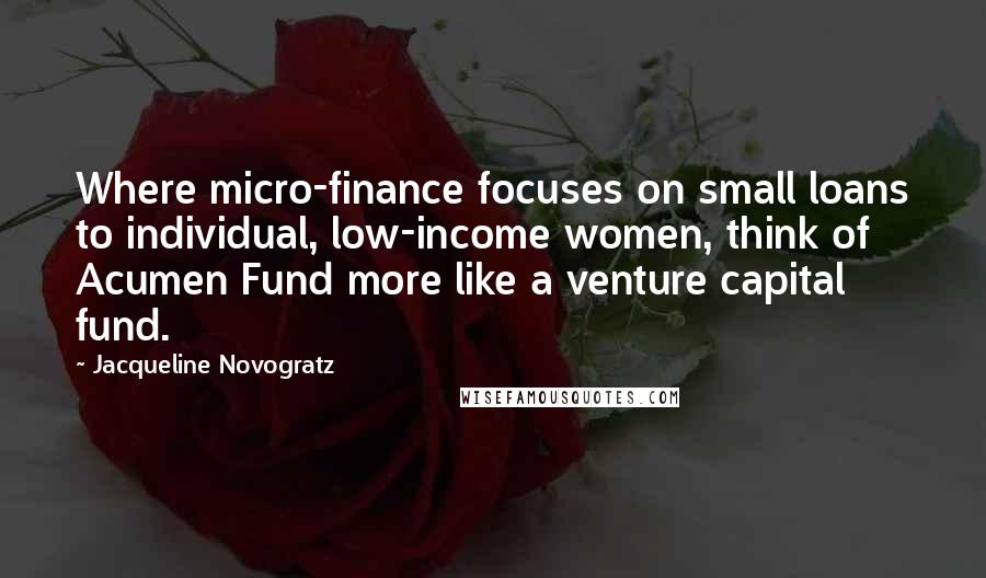 Jacqueline Novogratz Quotes: Where micro-finance focuses on small loans to individual, low-income women, think of Acumen Fund more like a venture capital fund.