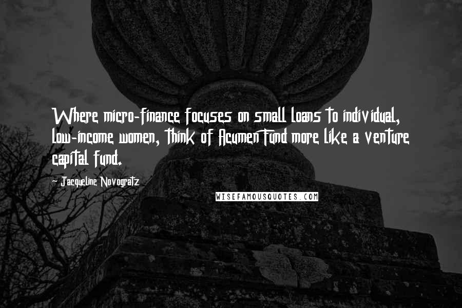 Jacqueline Novogratz Quotes: Where micro-finance focuses on small loans to individual, low-income women, think of Acumen Fund more like a venture capital fund.