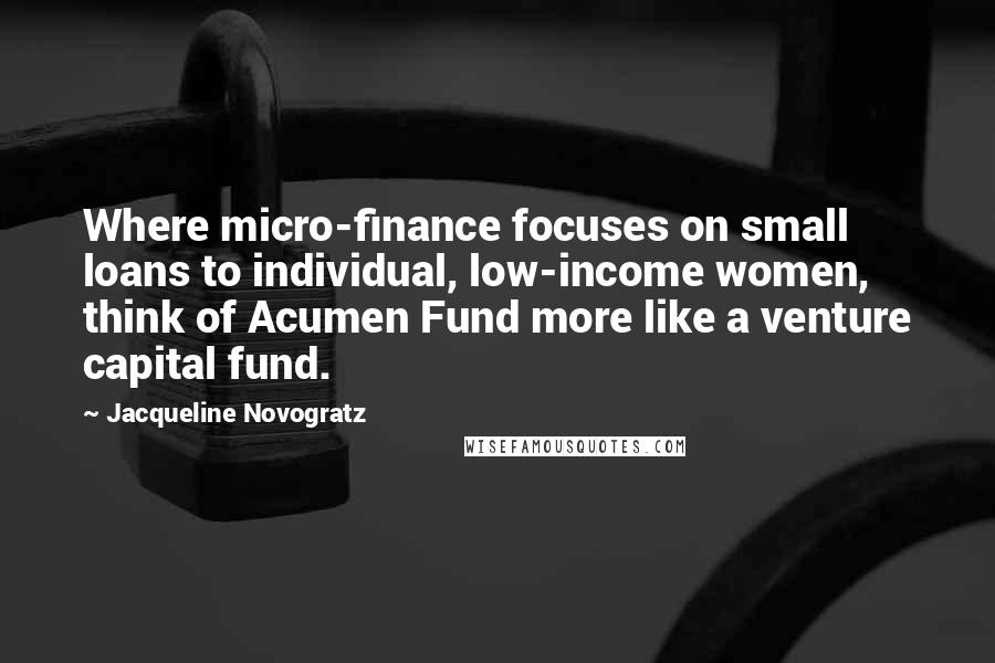 Jacqueline Novogratz Quotes: Where micro-finance focuses on small loans to individual, low-income women, think of Acumen Fund more like a venture capital fund.