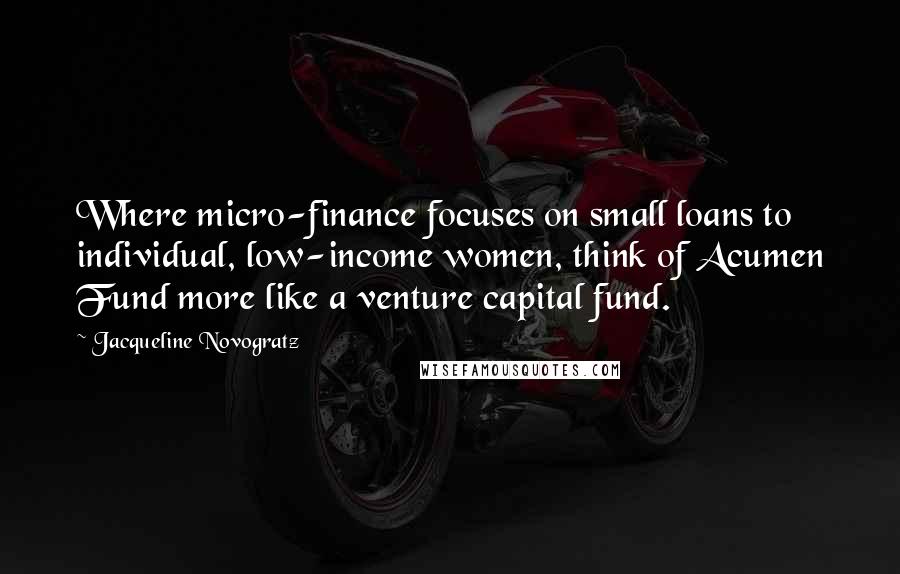 Jacqueline Novogratz Quotes: Where micro-finance focuses on small loans to individual, low-income women, think of Acumen Fund more like a venture capital fund.