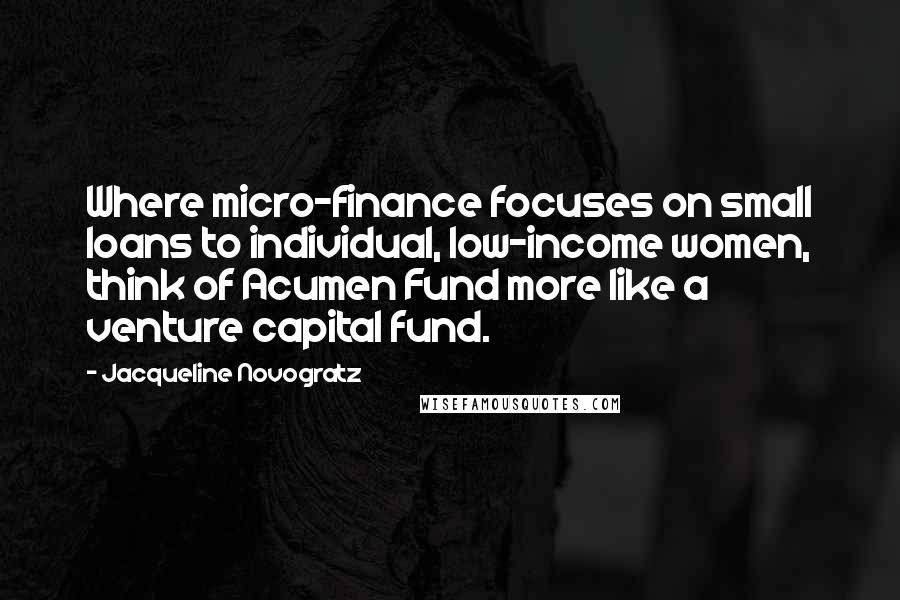 Jacqueline Novogratz Quotes: Where micro-finance focuses on small loans to individual, low-income women, think of Acumen Fund more like a venture capital fund.