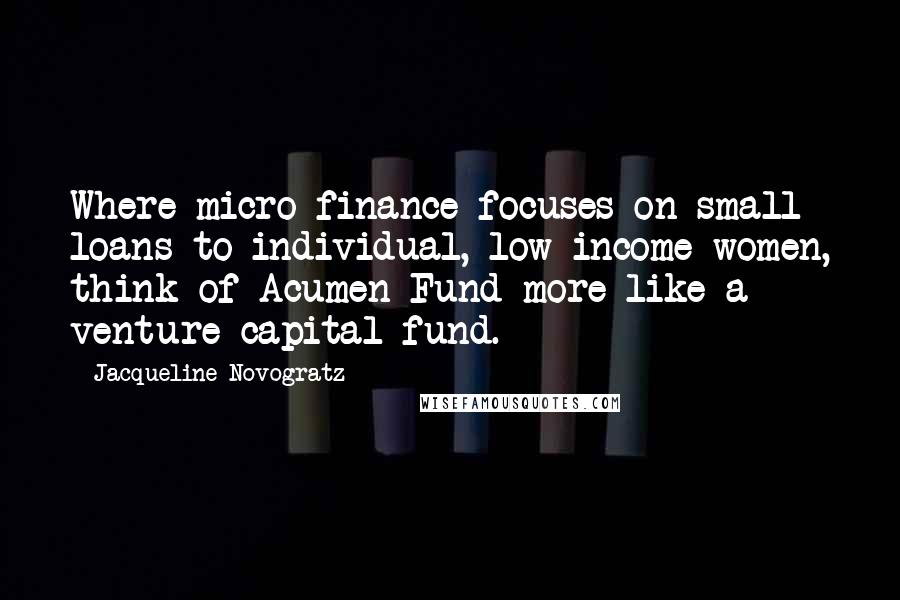 Jacqueline Novogratz Quotes: Where micro-finance focuses on small loans to individual, low-income women, think of Acumen Fund more like a venture capital fund.