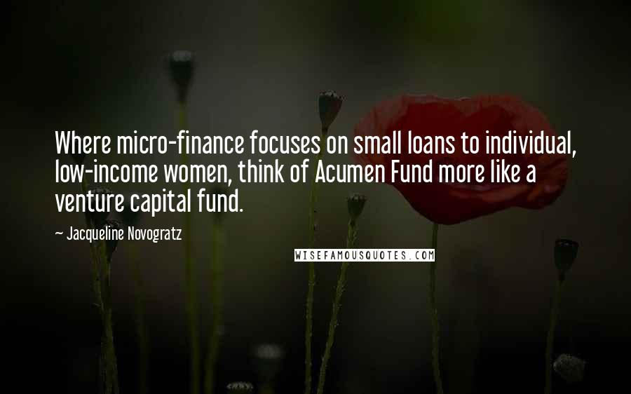 Jacqueline Novogratz Quotes: Where micro-finance focuses on small loans to individual, low-income women, think of Acumen Fund more like a venture capital fund.