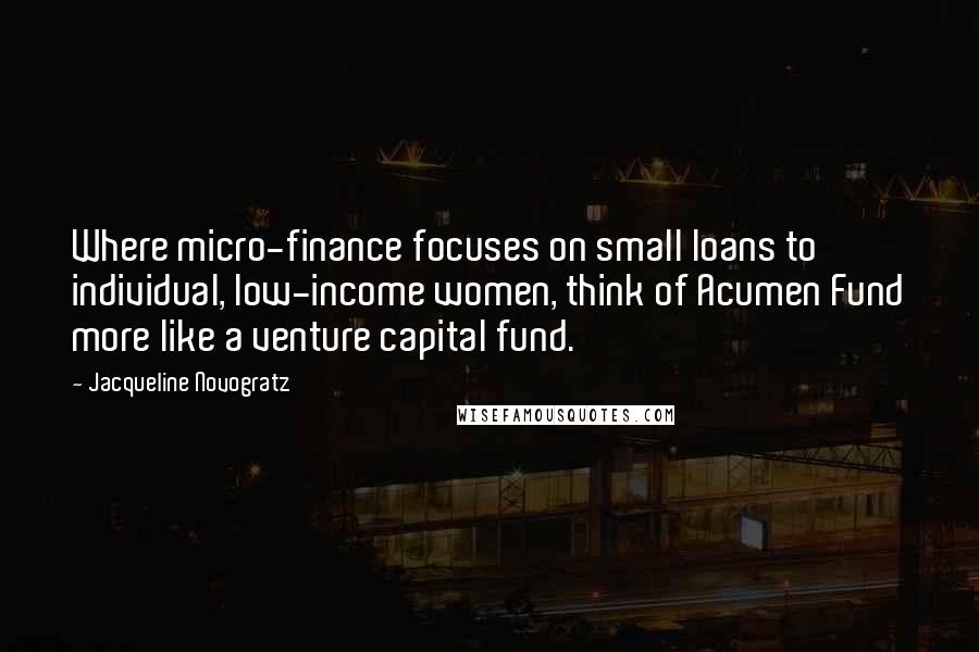 Jacqueline Novogratz Quotes: Where micro-finance focuses on small loans to individual, low-income women, think of Acumen Fund more like a venture capital fund.