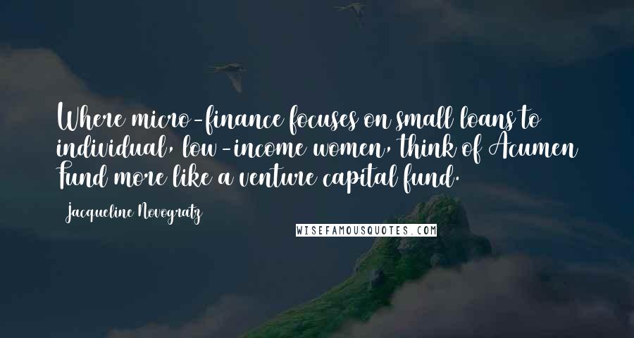 Jacqueline Novogratz Quotes: Where micro-finance focuses on small loans to individual, low-income women, think of Acumen Fund more like a venture capital fund.