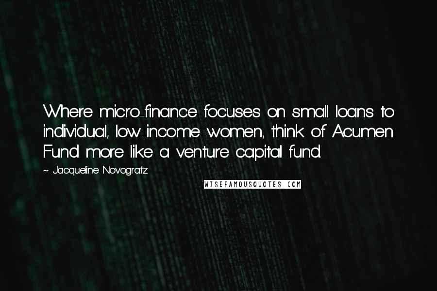 Jacqueline Novogratz Quotes: Where micro-finance focuses on small loans to individual, low-income women, think of Acumen Fund more like a venture capital fund.