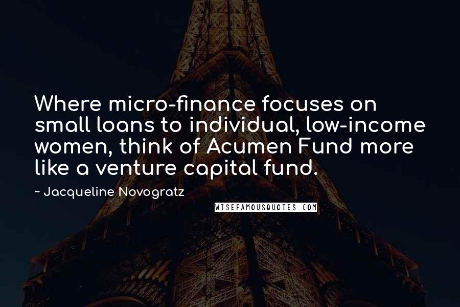 Jacqueline Novogratz Quotes: Where micro-finance focuses on small loans to individual, low-income women, think of Acumen Fund more like a venture capital fund.