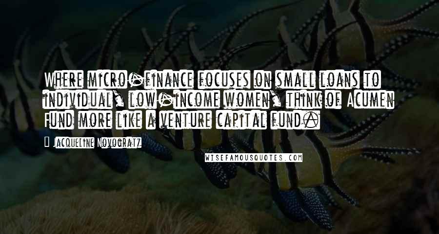 Jacqueline Novogratz Quotes: Where micro-finance focuses on small loans to individual, low-income women, think of Acumen Fund more like a venture capital fund.