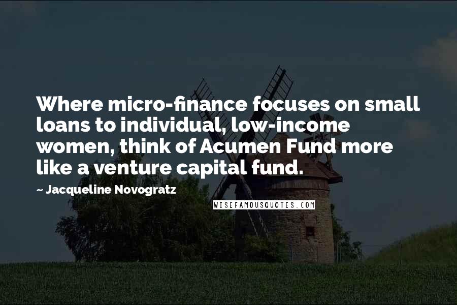 Jacqueline Novogratz Quotes: Where micro-finance focuses on small loans to individual, low-income women, think of Acumen Fund more like a venture capital fund.