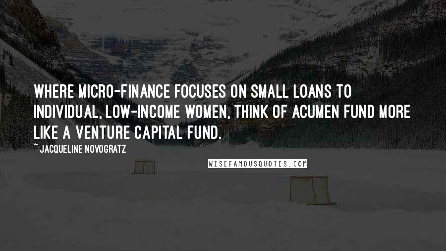 Jacqueline Novogratz Quotes: Where micro-finance focuses on small loans to individual, low-income women, think of Acumen Fund more like a venture capital fund.