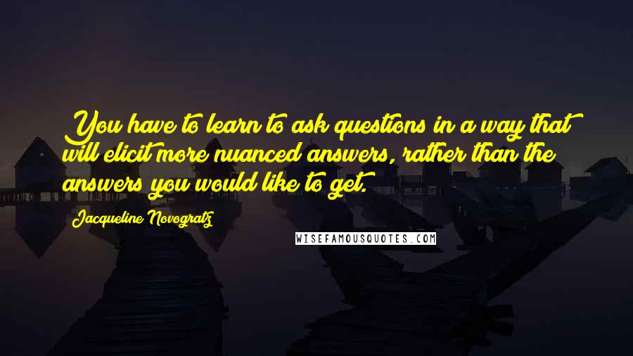 Jacqueline Novogratz Quotes: You have to learn to ask questions in a way that will elicit more nuanced answers, rather than the answers you would like to get.