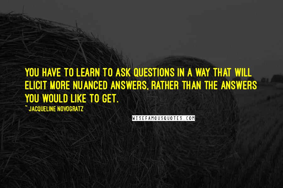 Jacqueline Novogratz Quotes: You have to learn to ask questions in a way that will elicit more nuanced answers, rather than the answers you would like to get.