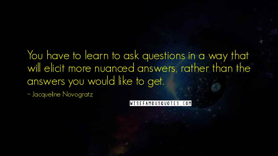 Jacqueline Novogratz Quotes: You have to learn to ask questions in a way that will elicit more nuanced answers, rather than the answers you would like to get.