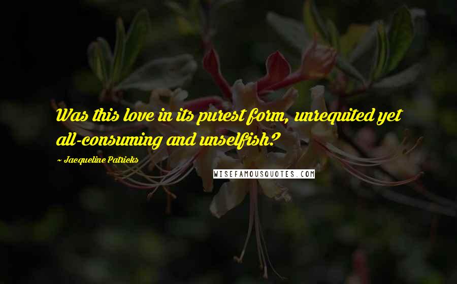 Jacqueline Patricks Quotes: Was this love in its purest form, unrequited yet all-consuming and unselfish?