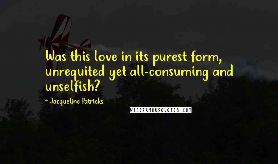 Jacqueline Patricks Quotes: Was this love in its purest form, unrequited yet all-consuming and unselfish?