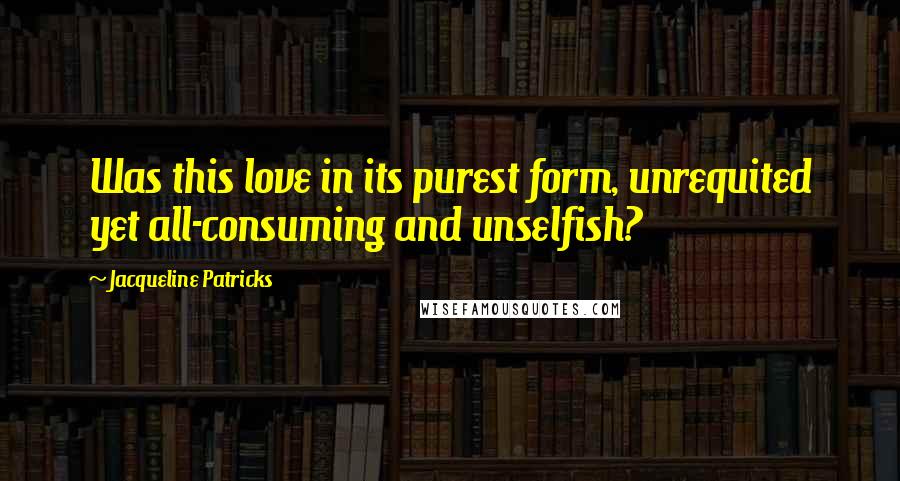 Jacqueline Patricks Quotes: Was this love in its purest form, unrequited yet all-consuming and unselfish?