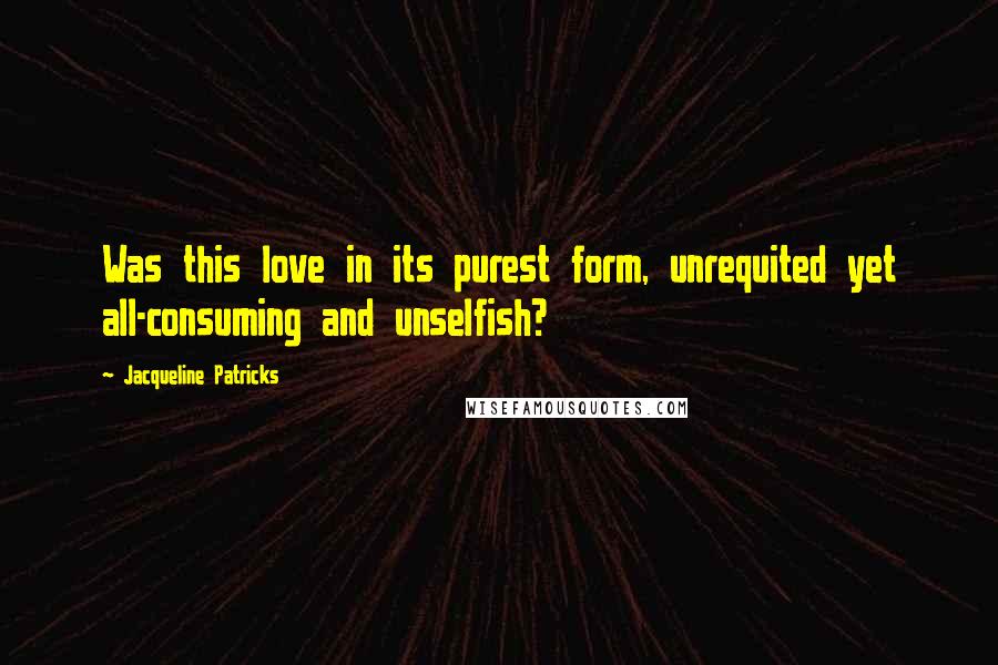 Jacqueline Patricks Quotes: Was this love in its purest form, unrequited yet all-consuming and unselfish?