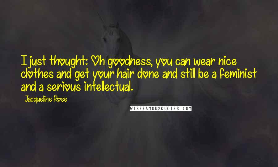 Jacqueline Rose Quotes: I just thought: Oh goodness, you can wear nice clothes and get your hair done and still be a feminist and a serious intellectual.