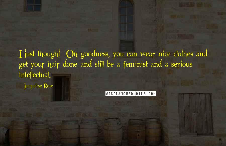 Jacqueline Rose Quotes: I just thought: Oh goodness, you can wear nice clothes and get your hair done and still be a feminist and a serious intellectual.